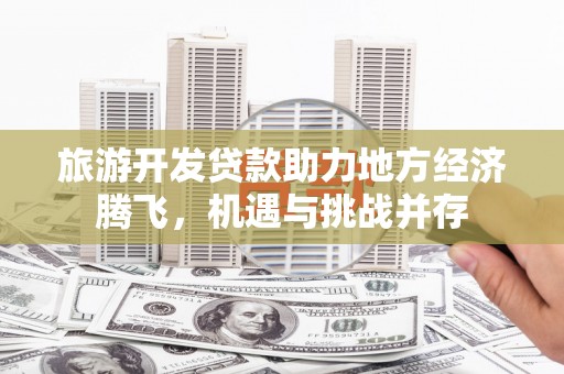 平远旅游开发贷款助力地方经济腾飞，机遇与挑战并存