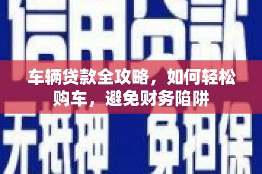 平远车辆贷款全攻略，如何轻松购车，避免财务陷阱
